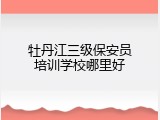 牡丹江三级保安员培训学校哪里好