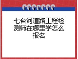 七台河道路工程检测师在哪里学怎么报名