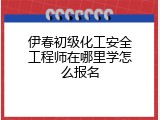 伊春初级化工安全工程师在哪里学怎么报名