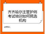 齐齐哈尔主管护师考试培训如何挑选机构