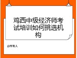 鸡西中级经济师考试培训如何挑选机构