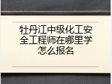 牡丹江中级化工安全工程师在哪里学怎么报名