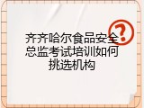 齐齐哈尔食品安全总监考试培训如何挑选机构