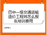 巴中一级交通运输造价工程师怎么报名培训费用