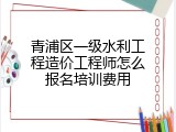 青浦区一级水利工程造价工程师怎么报名培训费用