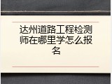 达州道路工程检测师在哪里学怎么报名