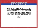 延边初级会计师考试培训如何挑选机构