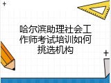 哈尔滨助理社会工作师考试培训如何挑选机构