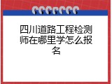 四川道路工程检测师在哪里学怎么报名