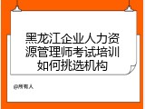黑龙江企业人力资源管理师考试培训如何挑选机构