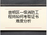 崇明区一级消防工程师如何考取证书难度分析