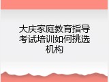 大庆家庭教育指导考试培训如何挑选机构
