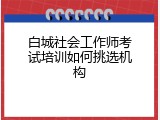 白城社会工作师考试培训如何挑选机构