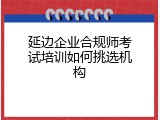 延边企业合规师考试培训如何挑选机构
