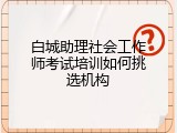 白城助理社会工作师考试培训如何挑选机构