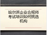 哈尔滨企业合规师考试培训如何挑选机构