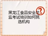 黑龙江食品安全总监考试培训如何挑选机构