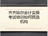 齐齐哈尔会计实操考试培训如何挑选机构