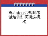 鸡西企业合规师考试培训如何挑选机构