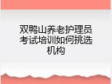 双鸭山养老护理员考试培训如何挑选机构
