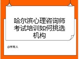 哈尔滨心理咨询师考试培训如何挑选机构