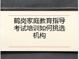 鹤岗家庭教育指导考试培训如何挑选机构