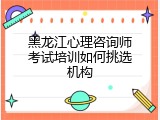 黑龙江心理咨询师考试培训如何挑选机构