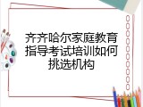 齐齐哈尔家庭教育指导考试培训如何挑选机构