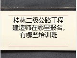 桂林二级公路工程建造师在哪里报名，有哪些培训班