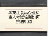 黑龙江食品企业负责人考试培训如何挑选机构