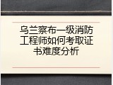 乌兰察布一级消防工程师如何考取证书难度分析