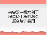 兴安盟一级水利工程造价工程师怎么报名培训费用