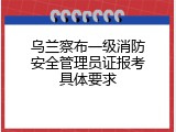 乌兰察布一级消防安全管理员证报考具体要求