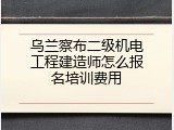 乌兰察布二级机电工程建造师怎么报名培训费用