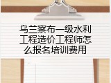 乌兰察布一级水利工程造价工程师怎么报名培训费用