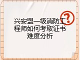 兴安盟一级消防工程师如何考取证书难度分析