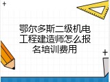 鄂尔多斯二级机电工程建造师怎么报名培训费用