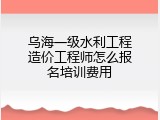 乌海一级水利工程造价工程师怎么报名培训费用