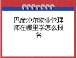 巴彦淖尔物业管理师在哪里学怎么报名