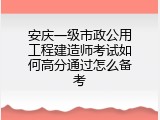 安庆一级市政公用工程建造师考试如何高分通过怎么备考