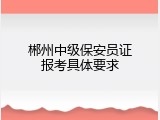 郴州中级保安员证报考具体要求