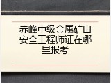赤峰中级金属矿山安全工程师证在哪里报考