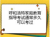呼和浩特家庭教育指导考试通常多久可以考过