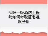 岳阳一级消防工程师如何考取证书难度分析