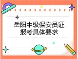 岳阳中级保安员证报考具体要求