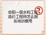 岳阳一级水利工程造价工程师怎么报名培训费用