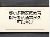 鄂尔多斯家庭教育指导考试通常多久可以考过