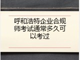 呼和浩特企业合规师考试通常多久可以考过