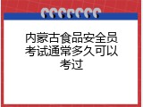 内蒙古食品安全员考试通常多久可以考过