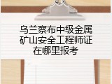 乌兰察布中级金属矿山安全工程师证在哪里报考